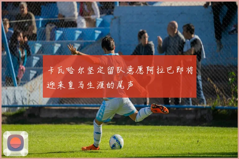 卡瓦哈尔坚定留队意愿阿拉巴即将迎来皇马生涯的尾声