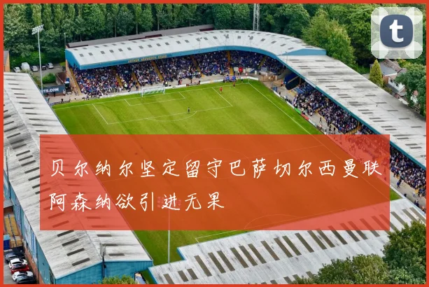 贝尔纳尔坚定留守巴萨切尔西曼联阿森纳欲引进无果
