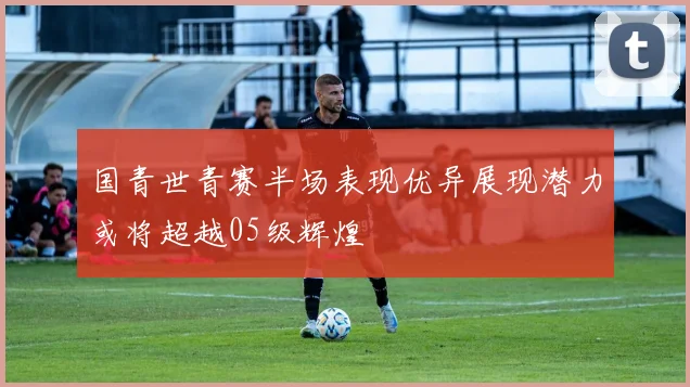国青世青赛半场表现优异展现潜力或将超越05级辉煌