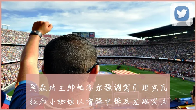 阿森纳主帅帕洛尔强调需引进克瓦拉和小蜘蛛以增强中锋及左路实力