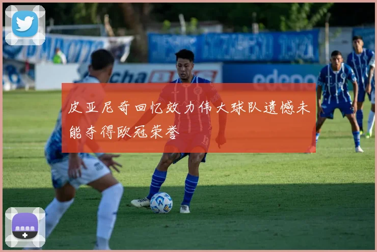 皮亚尼奇回忆效力伟大球队遗憾未能夺得欧冠荣誉