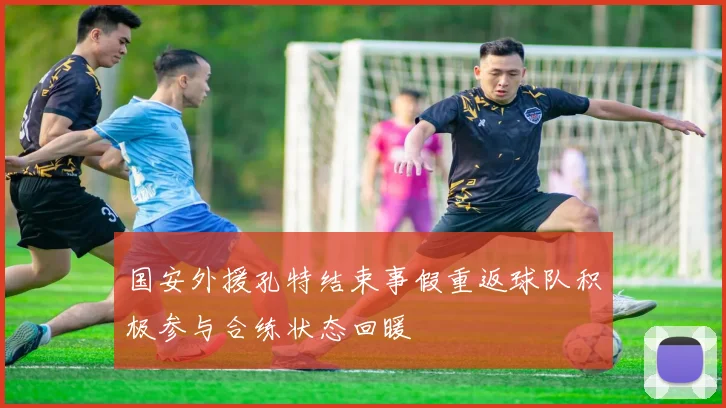 国安外援孔特结束事假重返球队积极参与合练状态回暖