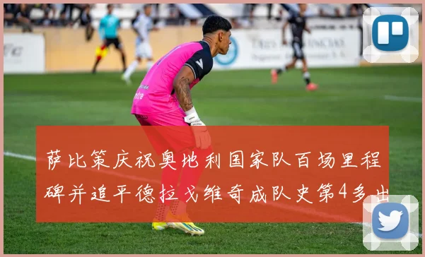 萨比策庆祝奥地利国家队百场里程碑并追平德拉戈维奇成队史第4多出场者