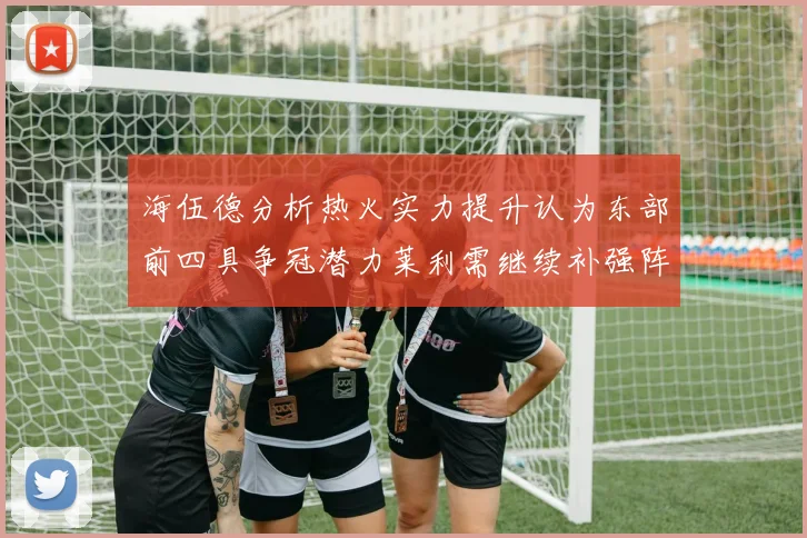 海伍德分析热火实力提升认为东部前四具争冠潜力莱利需继续补强阵容