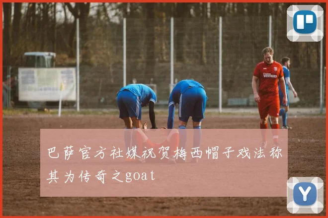 巴萨官方社媒祝贺梅西帽子戏法称其为传奇之goat