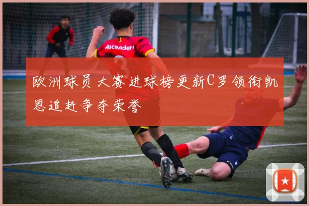 欧洲球员大赛进球榜更新C罗领衔凯恩追赶争夺荣誉