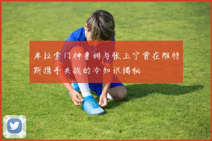 库拉索门神鲁姆与张玉宁曾在维特斯携手共战的冷知识揭秘