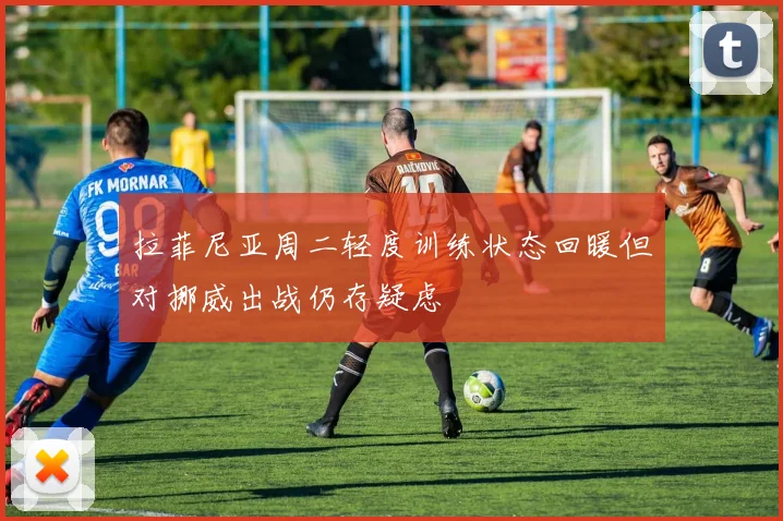 拉菲尼亚周二轻度训练状态回暖但对挪威出战仍存疑虑