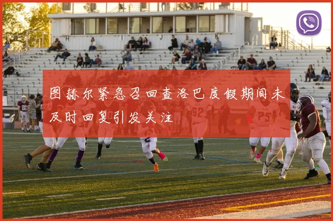 图赫尔紧急召回查洛巴度假期间未及时回复引发关注