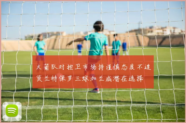 火箭队对控卫市场持谨慎态度不追莫兰特保罗三球加兰成潜在选择