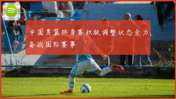 中国男篮热身赛积极调整状态全力备战国际赛事