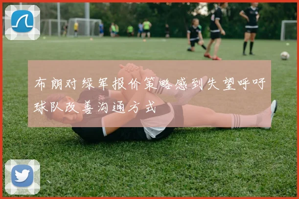 布朗对绿军报价策略感到失望呼吁球队改善沟通方式