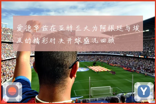 爱德华兹在亚特兰大为阿根廷与埃及的精彩对决开球盛况回顾