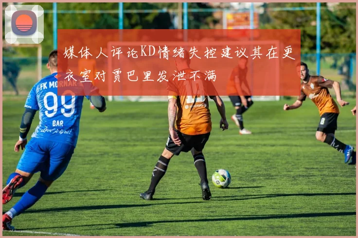 媒体人评论KD情绪失控建议其在更衣室对贾巴里发泄不满