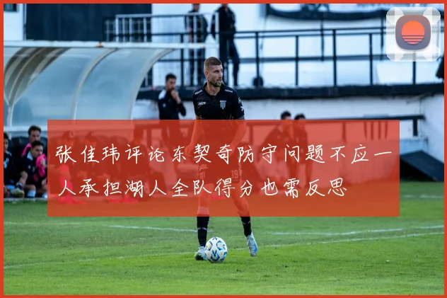 张佳玮评论东契奇防守问题不应一人承担湖人全队得分也需反思