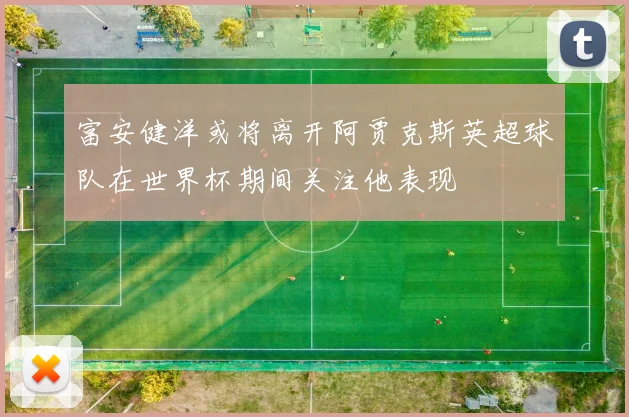 富安健洋或将离开阿贾克斯英超球队在世界杯期间关注他表现