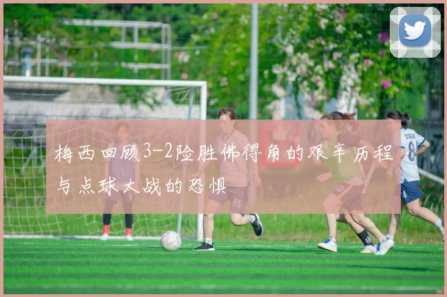梅西回顾3-2险胜佛得角的艰辛历程与点球大战的恐惧