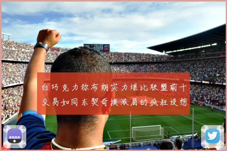白巧克力称布朗实力堪比联盟前十交易如同东契奇换浓眉的疯狂设想