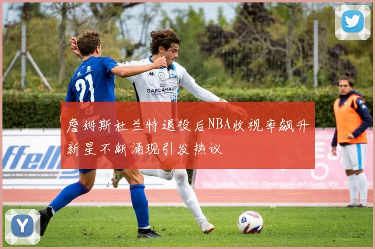 詹姆斯杜兰特退役后NBA收视率飙升新星不断涌现引发热议