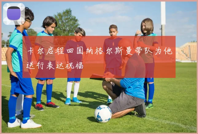 卡尔启程回国纳格尔斯曼带队为他送行表达祝福