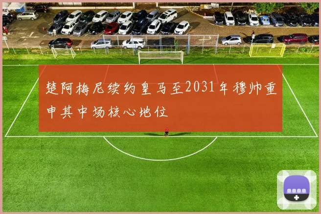 楚阿梅尼续约皇马至2031年穆帅重申其中场核心地位