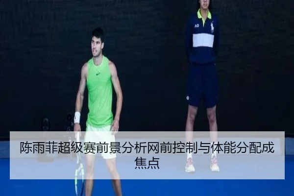 陈雨菲超级赛前景分析网前控制与体能分配成焦点